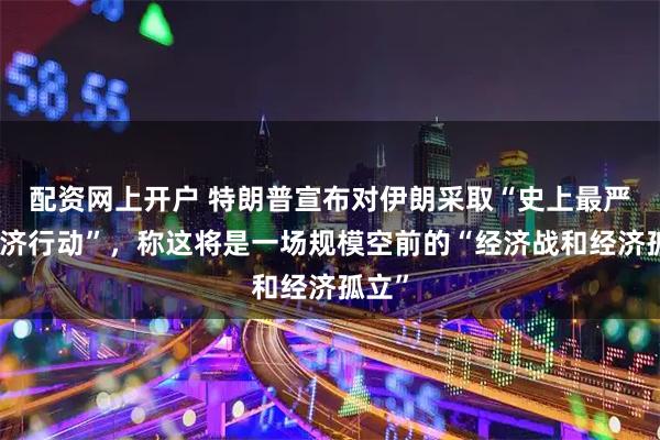 配资网上开户 特朗普宣布对伊朗采取“史上最严厉经济行动”，称这将是一场规模空前的“经济战和经济孤立”