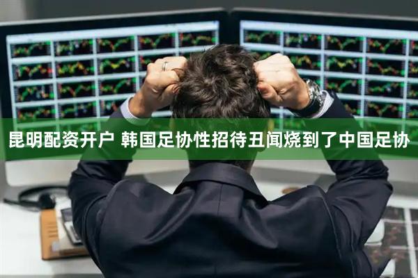昆明配资开户 韩国足协性招待丑闻烧到了中国足协