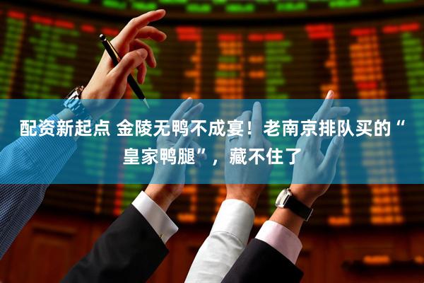 配资新起点 金陵无鸭不成宴！老南京排队买的“皇家鸭腿”，藏不住了