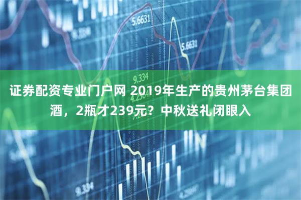 证券配资专业门户网 2019年生产的贵州茅台集团酒，2瓶才239元？中秋送礼闭眼入