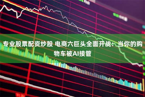 专业股票配资炒股 电商六巨头全面开战：当你的购物车被AI接管