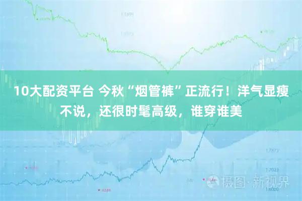 10大配资平台 今秋“烟管裤”正流行！洋气显瘦不说，还很时髦高级，谁穿谁美