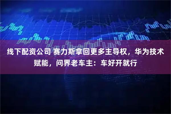线下配资公司 赛力斯拿回更多主导权，华为技术赋能，问界老车主：车好开就行
