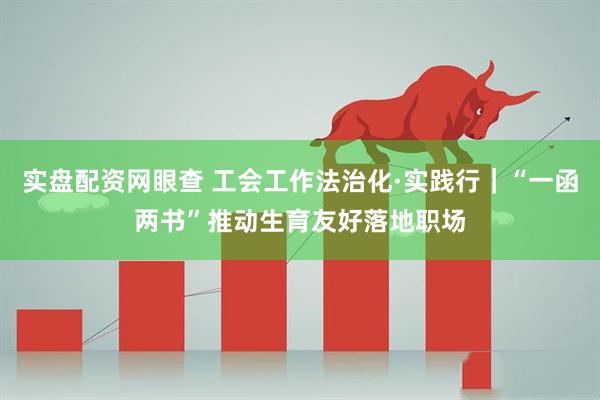 实盘配资网眼查 工会工作法治化·实践行｜“一函两书”推动生育友好落地职场