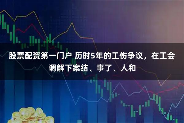 股票配资第一门户 历时5年的工伤争议，在工会调解下案结、事了、人和